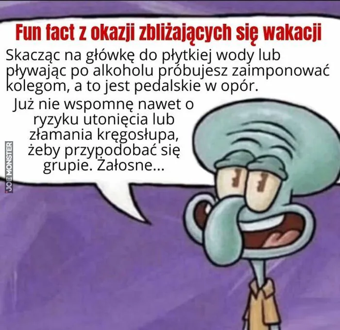 Ciekawostka z okazji zbliżających się wakacji
Skacząc na główkę do płytkiej wody lub
pływając po alkoholu próbujesz zaimponować
kolegom, a to jest pedalskie w opór.
Już nie wspomnę nawet o
ryzyku utonięcia lub
złamania kręgosłupa,