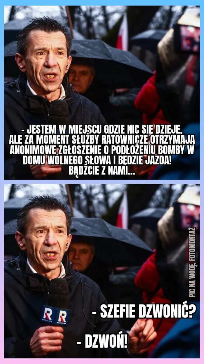 - JESTEM W MIEJSCU GDZIE NIC SIĘ DZIEJE, ALE ZA MOMENT SŁUŻBY RATOWNICZE OTRZYMAJĄ ANONIMOWE ZGŁOSZENIE O PODŁOŻENIU BOMBY W DOMU WOLNEGO SŁOWA I BĘDZIE JAZDA! BĄDŹCIE Z NAMI...
PIC NA WODĘ. FOTOMONTAŻ
- SZEFIE DZWONIĆ?
- DZWOŃ!