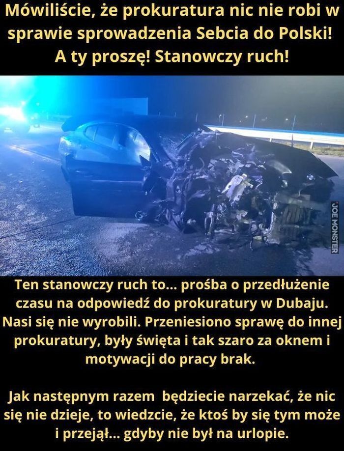 Mówiliście, że prokuratura nic nie robi w sprawie sprowadzenia Sebcia do Polski! A ty proszę! Stanowczy ruch! Ten stanowczy ruch to... prośba o przedłużenie czasu na odpowiedź do prokuratury w Dubaju. Nasi się nie wyrobili. Przeniesiono sprawę do>