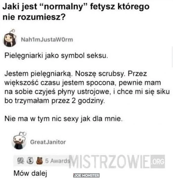 Jaki jest "normalny" fetysz którego nie rozumiesz?
Nah1mJustaW0rm
Pielęgniarki jako symbol seksu.
Jestem pielęgniarką. Noszę scrubsy. Przez większość czasu jestem spocona, pewnie mam na sobie czyjeś płyny ustrojowe, i chce mi się siku bo trzy