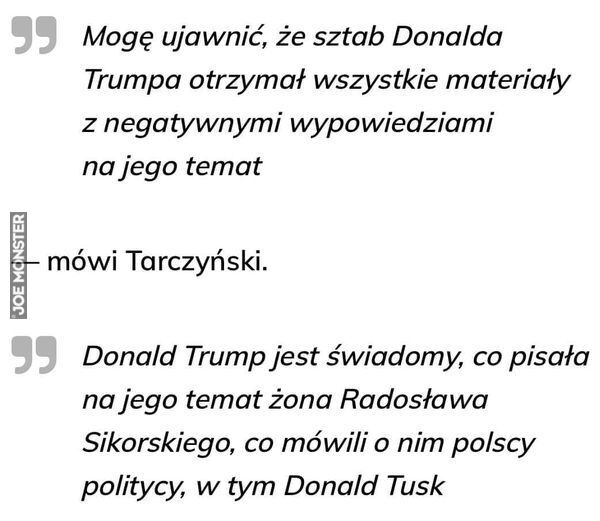 Mogę ujawnić, że sztab Donalda
Trumpa otrzymał wszystkie materiały
z negatywnymi wypowiedziami
na jego temat
- mówi Tarczyński.
99 Donald Trump jest świadomy, co pisała
na jego temat żona Radosława
Sikorskiego, co mówili o nim polscy
po>