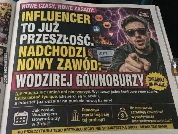 NOWE CZASY, NOWE ZASADY!
INFLUENCER TO JUŻ PRZESZŁOŚĆ NADCHODZI NOWY ZAWÓD:
WODZIREJ GÓWNOBURZY
ZARABIAJ NA HEJCIE!
TEMAT NUMERU
Afera
Nie musisz nic umieć ani nic tworzyć. Wystarczy jedno kontrowersyjne zdanie. by zarabiać tysiące. Eksperc