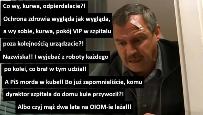 Co wy, kurwa, odpierdalacie?! Ochrona zdrowia wygląda jak wygląda, a wy sobie, kurwa, pokój VIP w szpitalu poza kolejnością urządzacie?! Nazwiska!! I wyjebać z roboty każdego po kolei, co brał w tym udział! A PiS morda w kubeł! Bo już zapomniel