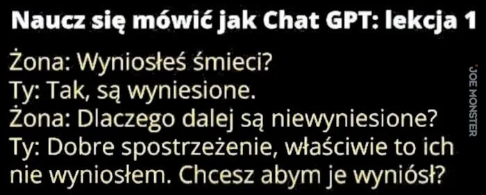 Naucz się mówić jak Chat GPT: lekcja 1
Żona: Wyniosłeś śmieci?
Ty: Tak, są wyniesione.
Żona: Dlaczego dalej są niewyniesione?
Ty: Dobre spostrzeżenie, właściwie to ich nie wyniosłem. Chcesz abym je wyniósł?