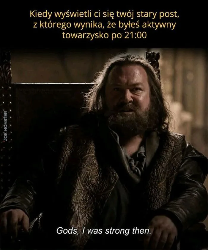 Kiedy wyświetli ci się twój stary post, z którego wynika, że byłeś aktywny towarzysko po 21:00
Gods, I was strong then. Bogowie, byłem wtedy silny.