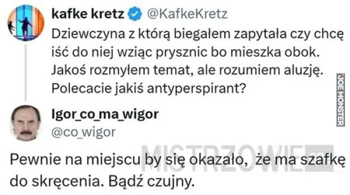 kafke kretz @KafkeKretz
Dziewczyna z którą biegałem zapytała czy chcę
iść do niej wziąć prysznic bo mieszka obok.
Jakoś rozmyłem temat, ale rozumiem aluzję.
Polecacie jakiś antyperspirant?

Igor_co_ma_wigor
@co_wigor

Pewnie na miejsc