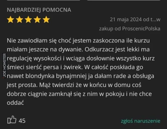 NAJBARDZIEJ POMOCNA
*****
21 maja 2024 od t...w
zakup od ProscenicPolska

Nie zawiodłam się choć jestem zaskoczona ile kurzu miałam jeszcze na dywanie. Odkurzacz jest lekki ma regulację wysokości i wciąga dosłownie wszystko kurz śmieci sierś