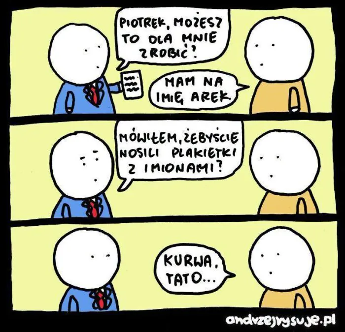 PIOTREK, MOŻESZ TO DLA MNIE ZROBIĆ?
MAM NA IMIĘ AREK.
MÓWIŁEM, ŻEBYŚCIE NOSILI PLAKIETKI Z IMIONAMI?
KURWA, TATO...