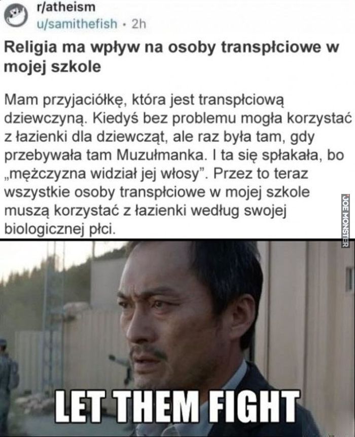 r/atheism Religia ma wpływ na osoby transpłciowe w mojej szkole Mam przyjaciółkę, która jest transpłciową dziewczyną. Kiedyś bez problemu mogła korzystać z łazienki dla dziewcząt, ale raz była tam, gdy przebywała tam Muzułmanka. I ta się >