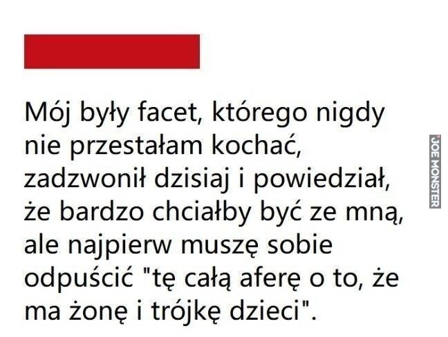 Mój były facet, którego nigdy
nie przestałam kochać,
zadzwonił dzisiaj i powiedział,
że bardzo chciałby być ze mną,
ale najpierw muszę sobie
odpuścić "tę całą aferę o to, że
ma żonę i trójkę dzieci".>