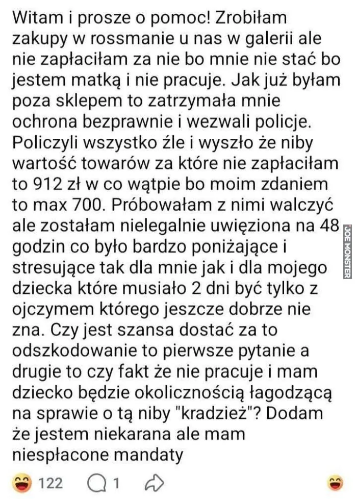 Witam i prosze o pomoc! Zrobiłam zakupy w rossmanie u nas w galerii ale nie zapłaciłam za nie bo mnie nie stać bo jestem matką i nie pracuje. Jak już byłam poza sklepem to zatrzymała mnie ochrona bezprawnie i wezwali policje. Policzyli wszystko źl