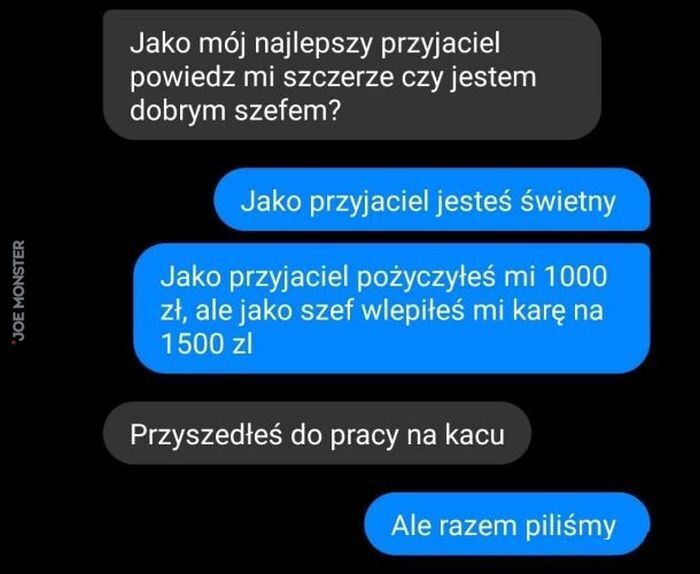 Jako mój najlepszy przyjaciel powiedz mi szczerze czy jestem dobrym szefem?
Jako przyjaciel jesteś świetny Jako przyjaciel pożyczyłeś mi 1000 zł, ale jako szef wlepiłeś mi karę na 1500 zl Przyszedłeś do pracy na kacu Ale razem piliśmy>