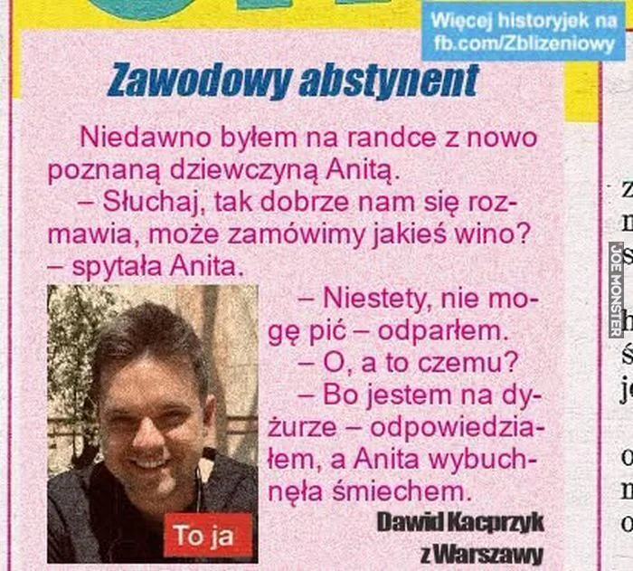 Więcej historyjek na fb.com/Zbliżeniowy
Zawodowy abstynent
Niedawno byłem na randce z nowo poznaną dziewczyną Anitą.
– Słuchaj, tak dobrze nam się rozmawia, może zamówimy jakieś wino? – spytała Anita.
– Niestety, nie mogę pić – od