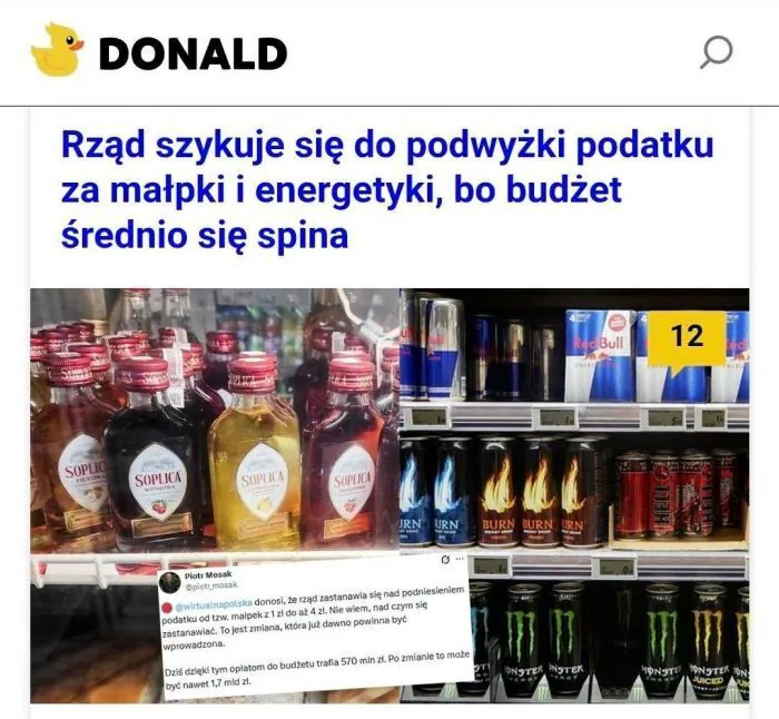 DONALD
Rząd szykuje się do podwyżki podatku za małpki i energetyki, bo budżet średnio się spina.
SOPLICA
Red Bull
12
BURN
ENERGY DRINK (NAPÓJ ENERGETYCZNY)
MONSTER
JUICED (Z SOKIEM)
Piotr Mosak
@piotr_mosak
@wirtualnapolska donosi, że r