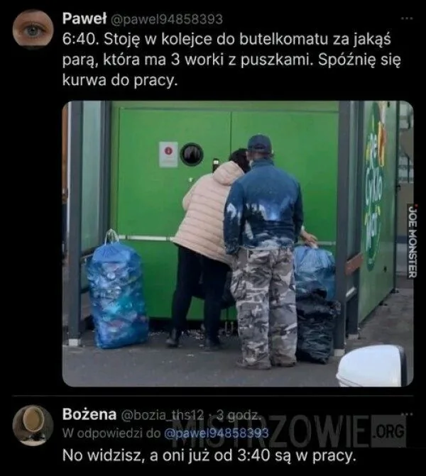 Paweł @pawel94858393
6:40. Stoję w kolejce do butelkomatu za jakąś parą, która ma 3 worki z puszkami. Spóźnię się kurwa do pracy.
Bożena @bozia_ths12 . 3 godz.
W odpowiedzi do @pawel94858393
No widzisz, a oni już od 3:40 są w pracy.