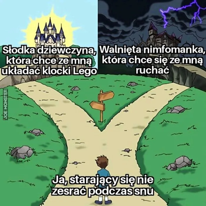 Słodka dziewczyna, która chce ze mną układać klocki Lego
Walnięta nimfomanka, która chce się ze mną ruchać
Ja, starający się nie zesrać podczas snu
