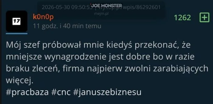 2026-05-30 09:50:55 | wykop.pl/wpis/86292601 mejem.pl
k0n0p
17
11 godz. i 40 min temu
1262
+
Mój szef próbował mnie kiedyś przekonać, że mniejsze wynagrodzenie jest dobre bo w razie braku zleceń, firma najpierw zwolni zarabiających więcej.
