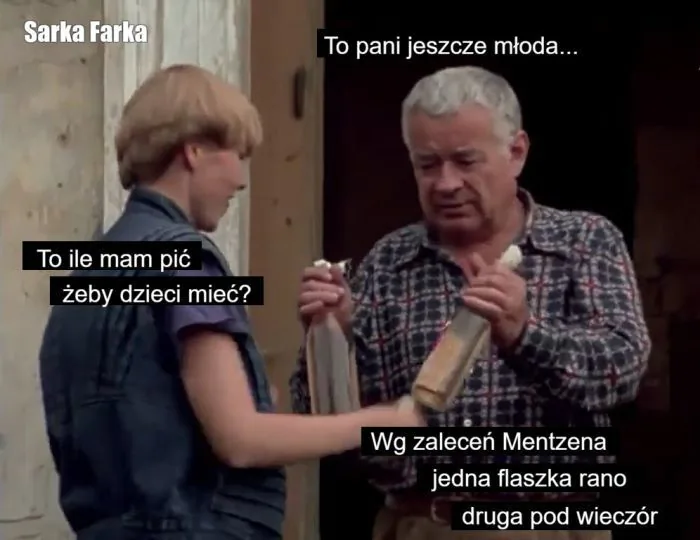 Sarka Farka
To pani jeszcze młoda...
To ile mam pić żeby dzieci mieć?
Wg zaleceń Mentzena jedna flaszka rano druga pod wieczór