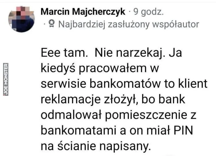Marcin Majcherczyk · 9 godz.
Najbardziej zasłużony współautor

Eee tam. Nie narzekaj. Ja kiedyś pracowałem w serwisie bankomatów to klient reklamacje złożył, bo bank odmalował pomieszczenie z bankomatami a on miał PIN na ścianie napisany.